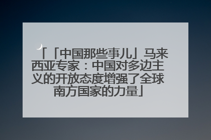 「中国那些事儿」马来西亚专家：中国对多边主义的开放态度增强了全球南方国家的力量