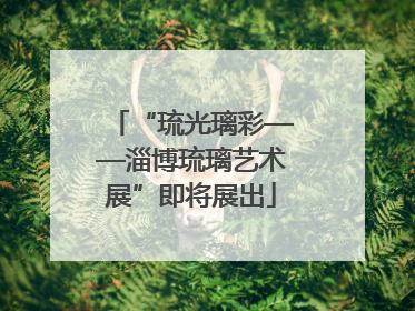 “琉光璃彩——淄博琉璃艺术展”即将展出