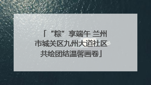 “粽”享端午 兰州市城关区九州大道社区共绘团结温馨画卷