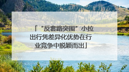 “反套路突围”小拉出行凭差异化优势在行业竞争中脱颖而出