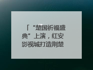 “楚国祈福盛典”上演，红安影视城打造荆楚文化盛宴