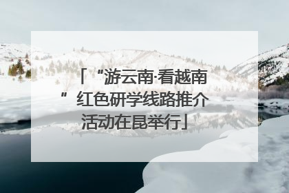 “游云南·看越南”红色研学线路推介活动在昆举行