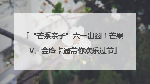 “芒系亲子”六一出圈！芒果TV、金鹰卡通带你欢乐过节
