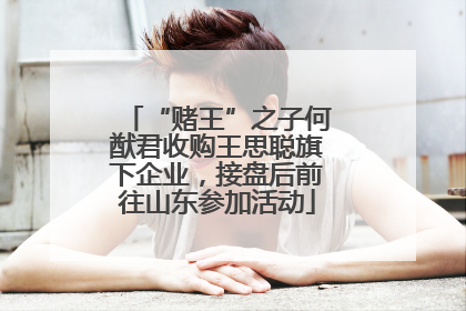 “赌王”之子何猷君收购王思聪旗下企业，接盘后前往山东参加活动