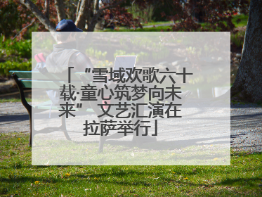 “雪域欢歌六十载·童心筑梦向未来” 文艺汇演在拉萨举行