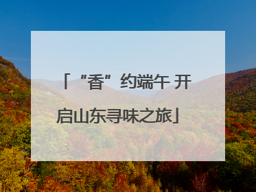 “香”约端午 开启山东寻味之旅