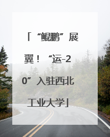 “鲲鹏”展翼！“运-20”入驻西北工业大学