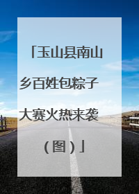 玉山县南山乡百姓包粽子大赛火热来袭（图）