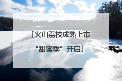 火山荔枝成熟上市 “甜蜜季”开启