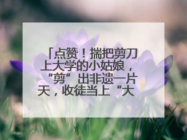 点赞！揣把剪刀上大学的小姑娘，“剪”出非遗一片天，收徒当上“大师傅”