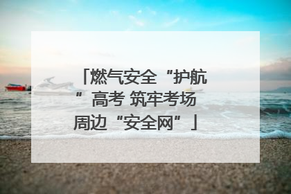 燃气安全“护航”高考 筑牢考场周边“安全网”