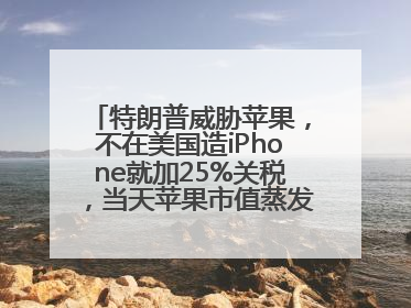 特朗普威胁苹果，不在美国造iPhone就加25%关税，当天苹果市值蒸发1000亿美元