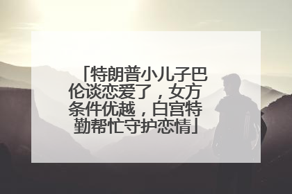 特朗普小儿子巴伦谈恋爱了，女方条件优越，白宫特勤帮忙守护恋情
