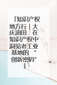 知识产权地方行｜大庆油田：在知识产权中洞见老工业基地的 “创新密码”
