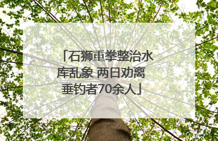 石狮重拳整治水库乱象 两日劝离垂钓者70余人