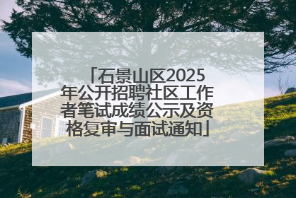 石景山区2025年公开招聘社区工作者笔试成绩公示及资格复审与面试通知