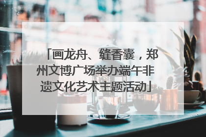 画龙舟、缝香囊，郑州文博广场举办端午非遗文化艺术主题活动