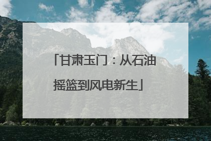 甘肃玉门：从石油摇篮到风电新生