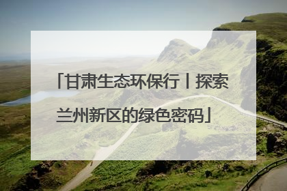甘肃生态环保行丨探索兰州新区的绿色密码