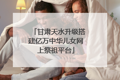 甘肃天水升级搭建亿万中华儿女网上祭祖平台
