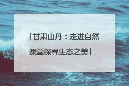 甘肃山丹：走进自然课堂探寻生态之美