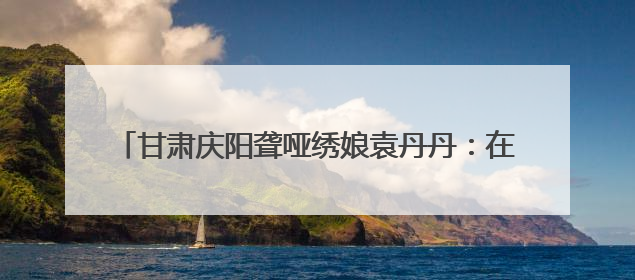 甘肃庆阳聋哑绣娘袁丹丹：在静音世界绣出“锦绣山河”