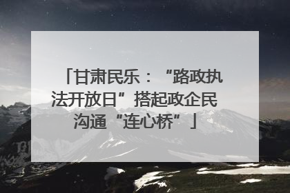 甘肃民乐：“路政执法开放日”搭起政企民沟通“连心桥”