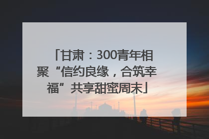 甘肃：300青年相聚“信约良缘，合筑幸福”共享甜蜜周末