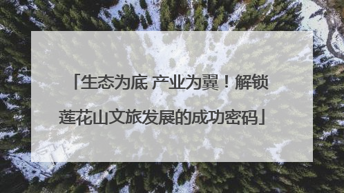 生态为底 产业为翼！解锁莲花山文旅发展的成功密码