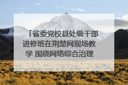 省委党校县处级干部进修班在荆楚网现场教学 围绕网络综合治理工作展开交流