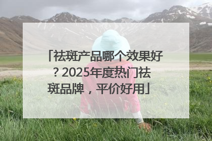 祛斑产品哪个效果好？2025年度热门祛斑品牌，平价好用