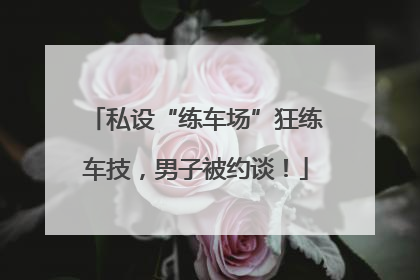 私设“练车场”狂练车技，男子被约谈！