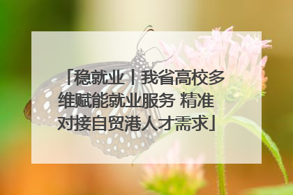 稳就业丨我省高校多维赋能就业服务 精准对接自贸港人才需求