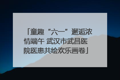 童趣“六一”邂逅浓情端午 武汉市武昌医院医患共绘欢乐画卷