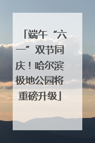 端午“六一”双节同庆！哈尔滨极地公园将重磅升级