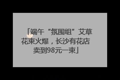 端午“氛围组”艾草花束火爆，长沙有花店卖到98元一束