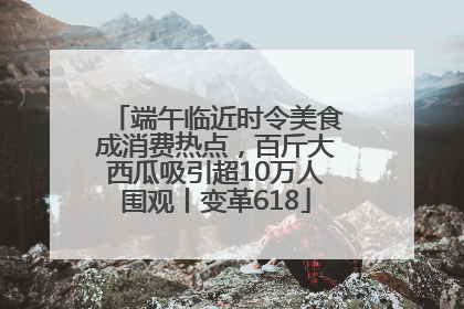 端午临近时令美食成消费热点，百斤大西瓜吸引超10万人围观丨变革618