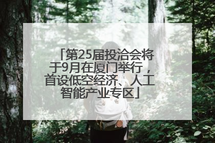 第25届投洽会将于9月在厦门举行，首设低空经济、人工智能产业专区