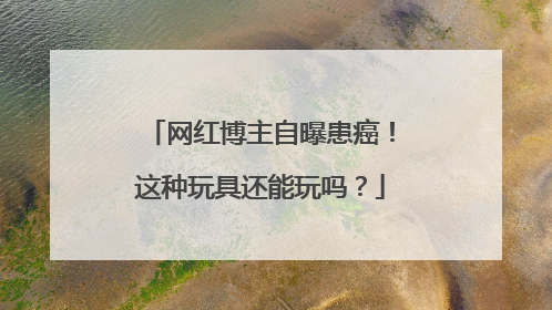 网红博主自曝患癌！这种玩具还能玩吗？