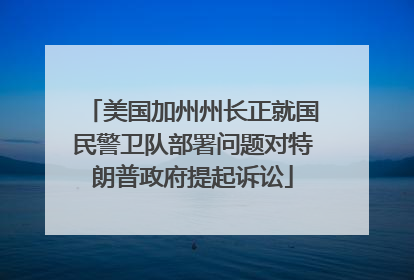 美国加州州长正就国民警卫队部署问题对特朗普政府提起诉讼