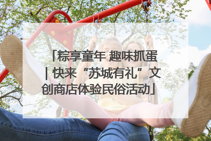 粽享童年 趣味抓蛋｜快来“苏城有礼”文创商店体验民俗活动