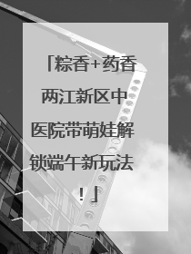 粽香+药香 两江新区中医院带萌娃解锁端午新玩法！