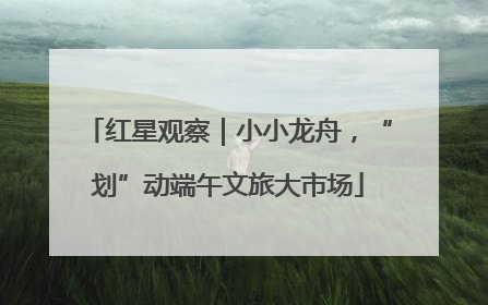 红星观察｜小小龙舟，“划”动端午文旅大市场
