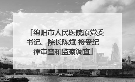 绵阳市人民医院原党委书记、院长陈斌 接受纪律审查和监察调查
