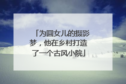 为圆女儿的摄影梦，他在乡村打造了一个古风小院