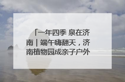 一年四季 泉在济南｜端午嗨翻天，济南植物园成亲子户外热门打卡地