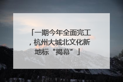 一期今年全面完工，杭州大城北文化新地标“揭幕”