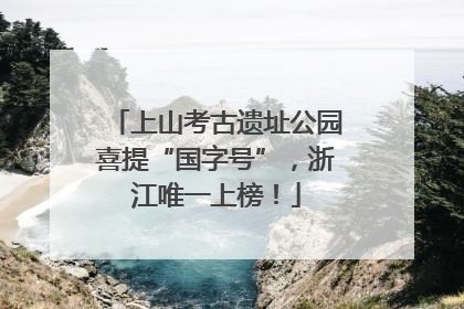 上山考古遗址公园喜提“国字号”，浙江唯一上榜！