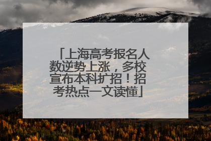上海高考报名人数逆势上涨，多校宣布本科扩招！招考热点一文读懂