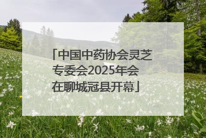 中国中药协会灵芝专委会2025年会在聊城冠县开幕